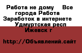 Работа не дому. - Все города Работа » Заработок в интернете   . Удмуртская респ.,Ижевск г.